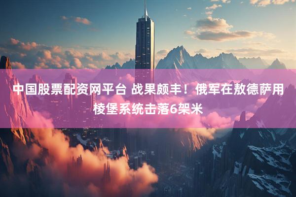 中国股票配资网平台 战果颇丰！俄军在敖德萨用棱堡系统击落6架米