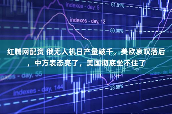 红腾网配资 俄无人机日产量破千，美欧哀叹落后，中方表态亮了，美国彻底坐不住了