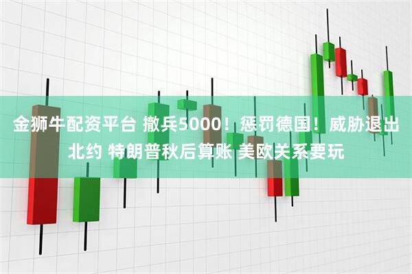 金狮牛配资平台 撤兵5000！惩罚德国！威胁退出北约 特朗普秋后算账 美欧关系要玩
