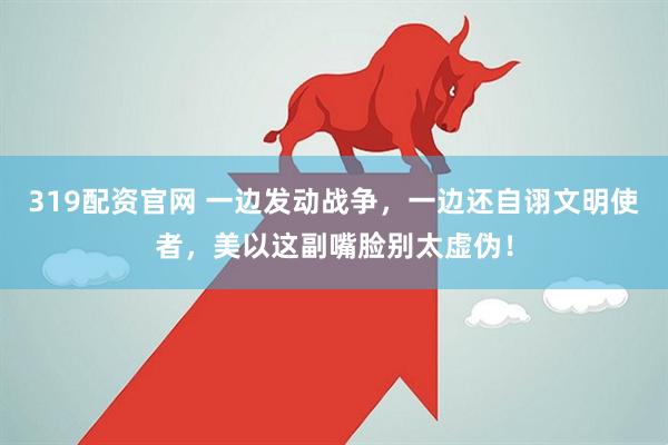 319配资官网 一边发动战争，一边还自诩文明使者，美以这副嘴脸别太虚伪！