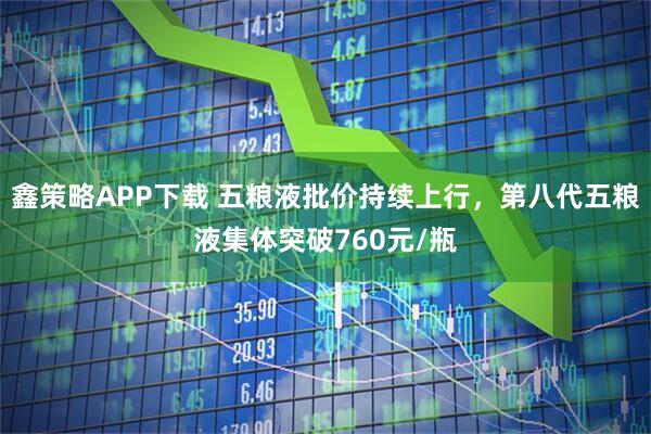 鑫策略APP下载 五粮液批价持续上行，第八代五粮液集体突破760元/瓶