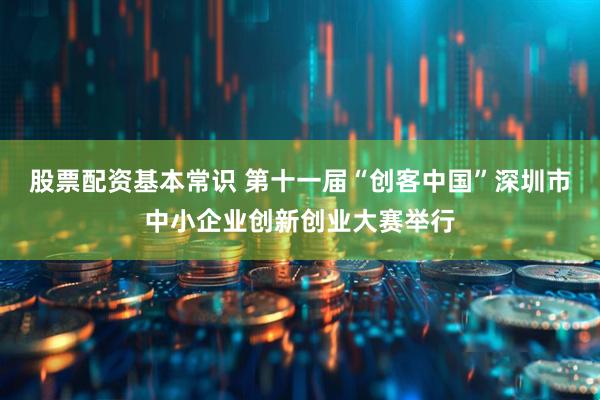 股票配资基本常识 第十一届“创客中国”深圳市中小企业创新创业大赛举行