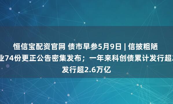恒信宝配资官网 债市早参5月9日 | 信披粗陋 发债企业74份更正公告密集发布；一年来科创债累计发行超2.6万亿