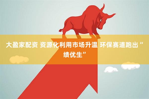 大盈家配资 资源化利用市场升温 环保赛道跑出“绩优生”