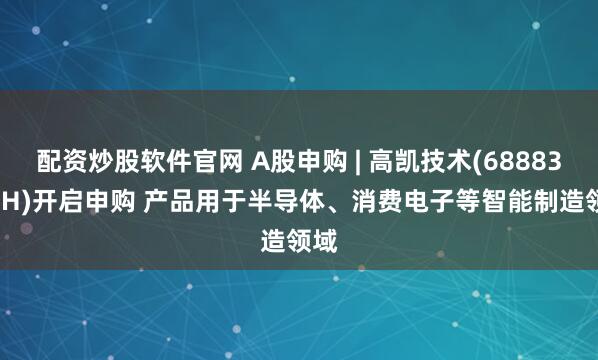配资炒股软件官网 A股申购 | 高凯技术(688835.SH)开启申购 产品用于半导体、消费电子等智能制造领域