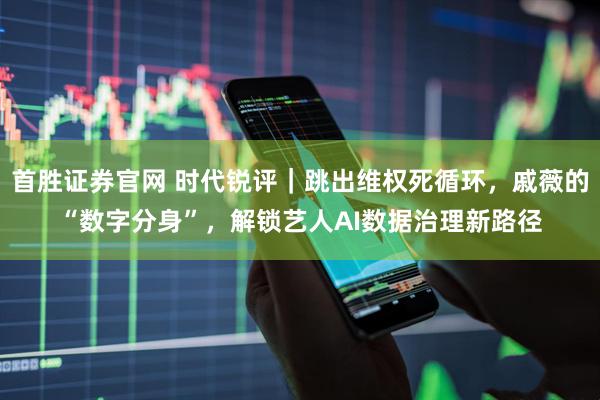 首胜证券官网 时代锐评｜跳出维权死循环，戚薇的“数字分身”，解锁艺人AI数据治理新路径