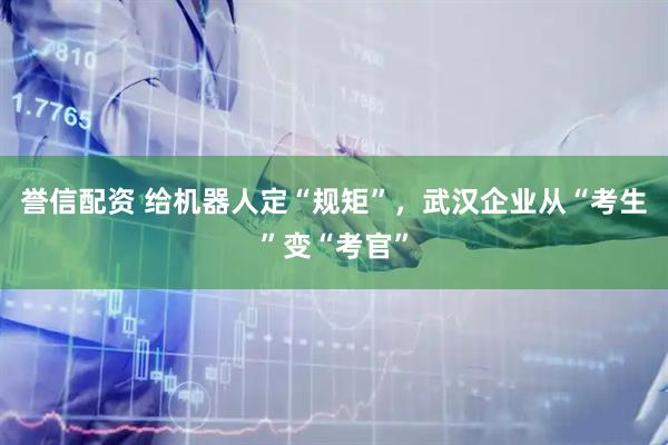 誉信配资 给机器人定“规矩”，武汉企业从“考生”变“考官”