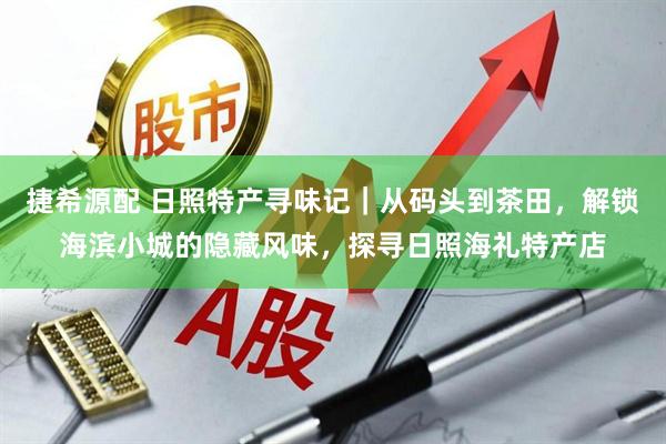 捷希源配 日照特产寻味记｜从码头到茶田，解锁海滨小城的隐藏风味，探寻日照海礼特产店