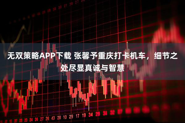 无双策略APP下载 张馨予重庆打卡机车，细节之处尽显真诚与智慧