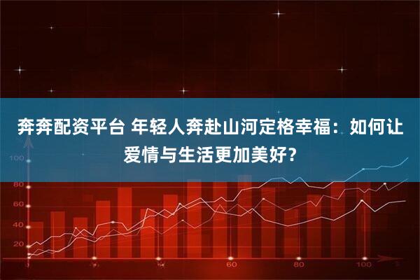 奔奔配资平台 年轻人奔赴山河定格幸福：如何让爱情与生活更加美好？