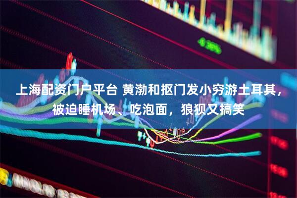 上海配资门户平台 黄渤和抠门发小穷游土耳其，被迫睡机场、吃泡面，狼狈又搞笑
