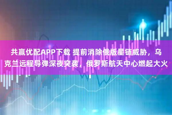 共赢优配APP下载 提前消除俄版星链威胁，乌克兰远程导弹深夜突袭，俄罗斯航天中心燃起大火