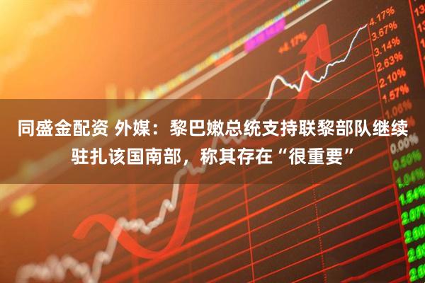同盛金配资 外媒：黎巴嫩总统支持联黎部队继续驻扎该国南部，称其存在“很重要”