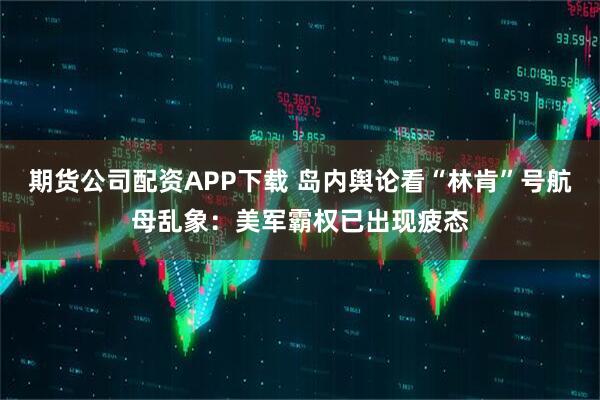 期货公司配资APP下载 岛内舆论看“林肯”号航母乱象：美军霸权已出现疲态