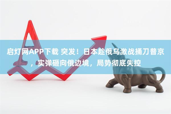 启灯网APP下载 突发！日本趁俄乌激战捅刀普京，实弹砸向俄边境，局势彻底失控
